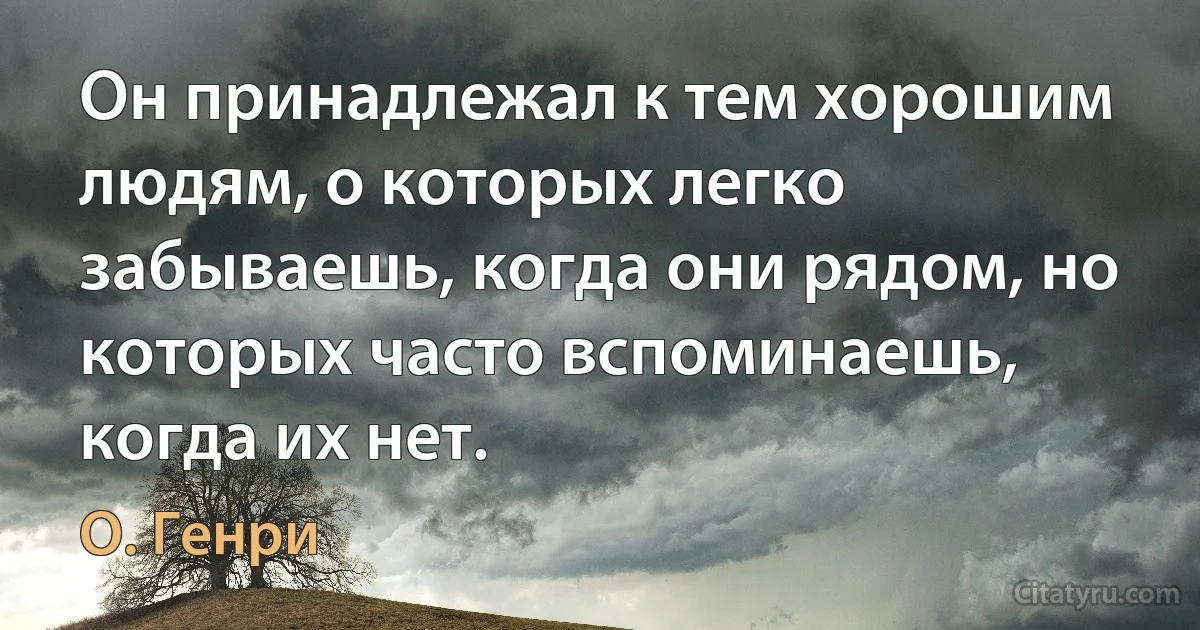 Он принадлежал к тем хорошим людям, о которых легко забываешь, когда они рядом, но которых часто вспоминаешь, когда их нет. (О. Генри)