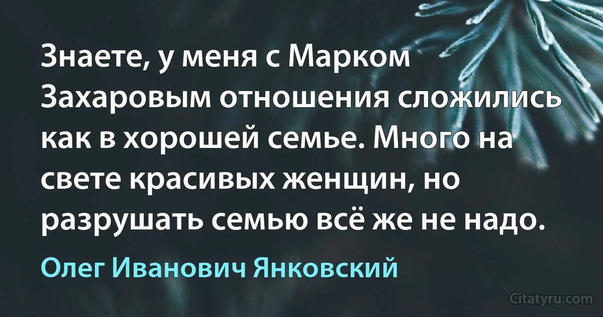 Знаете, у меня с Марком Захаровым отношения сложились как в хорошей семье. Много на свете красивых женщин, но разрушать семью всё же не надо. (Олег Иванович Янковский)