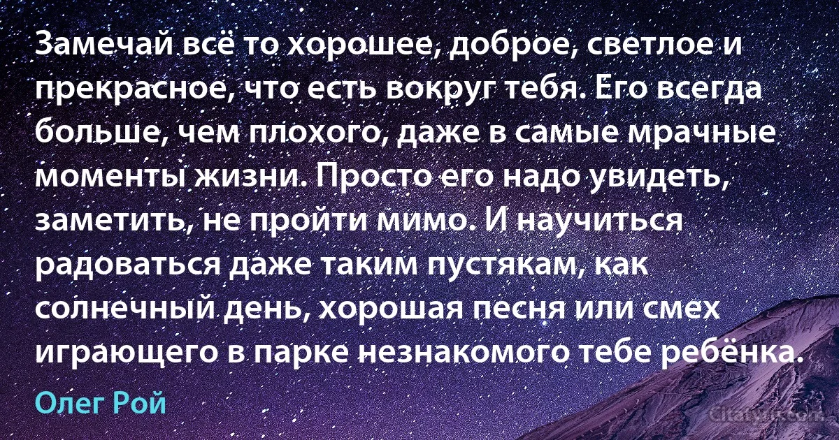 Замечай всё то хорошее, доброе, светлое и прекрасное, что есть вокруг тебя. Его всегда больше, чем плохого, даже в самые мрачные моменты жизни. Просто его надо увидеть, заметить, не пройти мимо. И научиться радоваться даже таким пустякам, как солнечный день, хорошая песня или смех играющего в парке незнакомого тебе ребёнка. (Олег Рой)