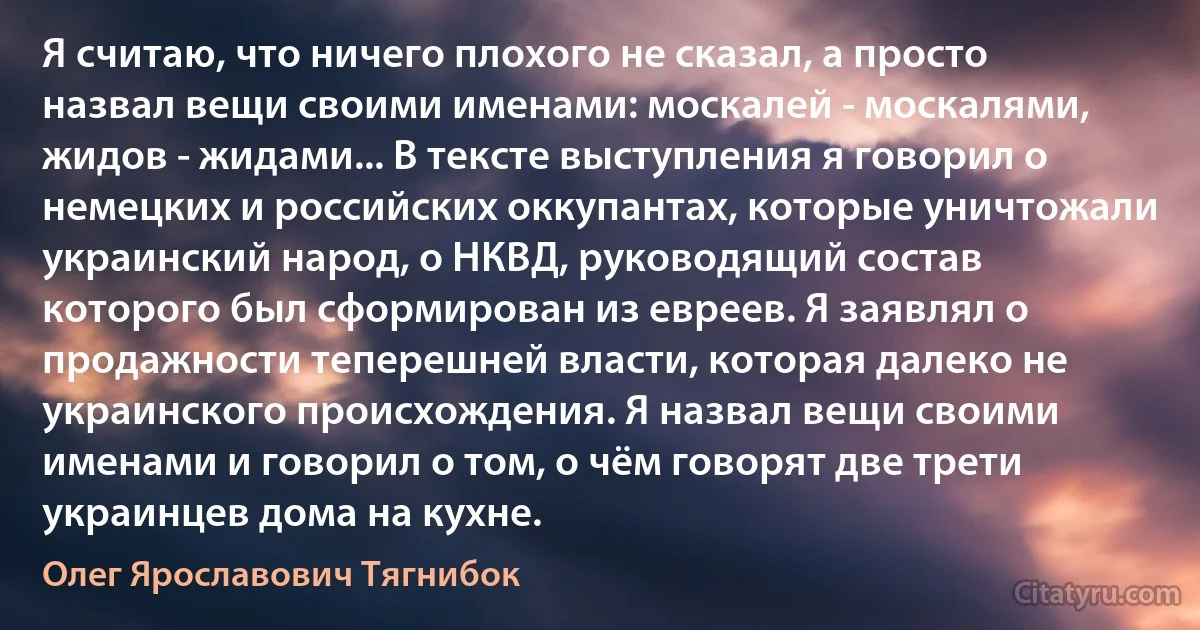 Я считаю, что ничего плохого не сказал, а просто назвал вещи своими именами: москалей - москалями, жидов - жидами... В тексте выступления я говорил о немецких и российских оккупантах, которые уничтожали украинский народ, о НКВД, руководящий состав которого был сформирован из евреев. Я заявлял о продажности теперешней власти, которая далеко не украинского происхождения. Я назвал вещи своими именами и говорил о том, о чём говорят две трети украинцев дома на кухне. (Олег Ярославович Тягнибок)