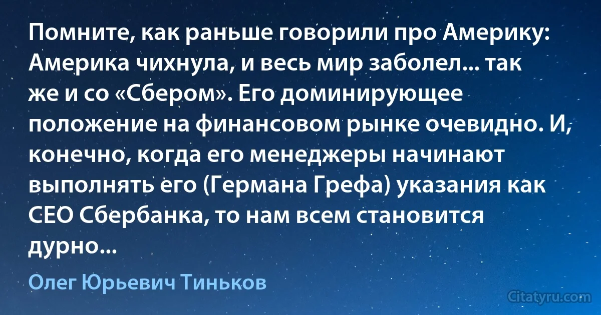 Помните, как раньше говорили про Америку: Америка чихнула, и весь мир заболел... так же и со «Сбером». Его доминирующее положение на финансовом рынке очевидно. И, конечно, когда его менеджеры начинают выполнять его (Германа Грефа) указания как CEO Сбербанка, то нам всем становится дурно... (Олег Юрьевич Тиньков)