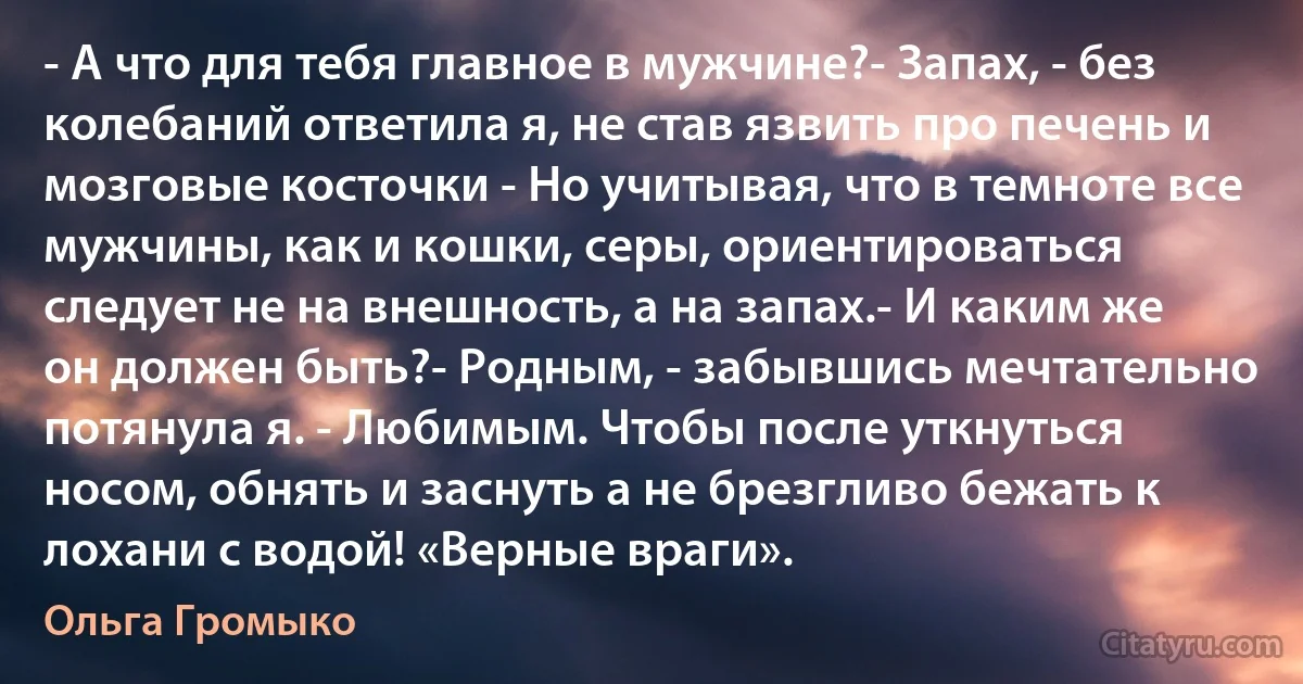 - А что для тебя главное в мужчине?- Запах, - без колебаний ответила я, не став язвить про печень и мозговые косточки - Но учитывая, что в темноте все мужчины, как и кошки, серы, ориентироваться следует не на внешность, а на запах.- И каким же он должен быть?- Родным, - забывшись мечтательно потянула я. - Любимым. Чтобы после уткнуться носом, обнять и заснуть а не брезгливо бежать к лохани с водой! «Верные враги». (Ольга Громыко)