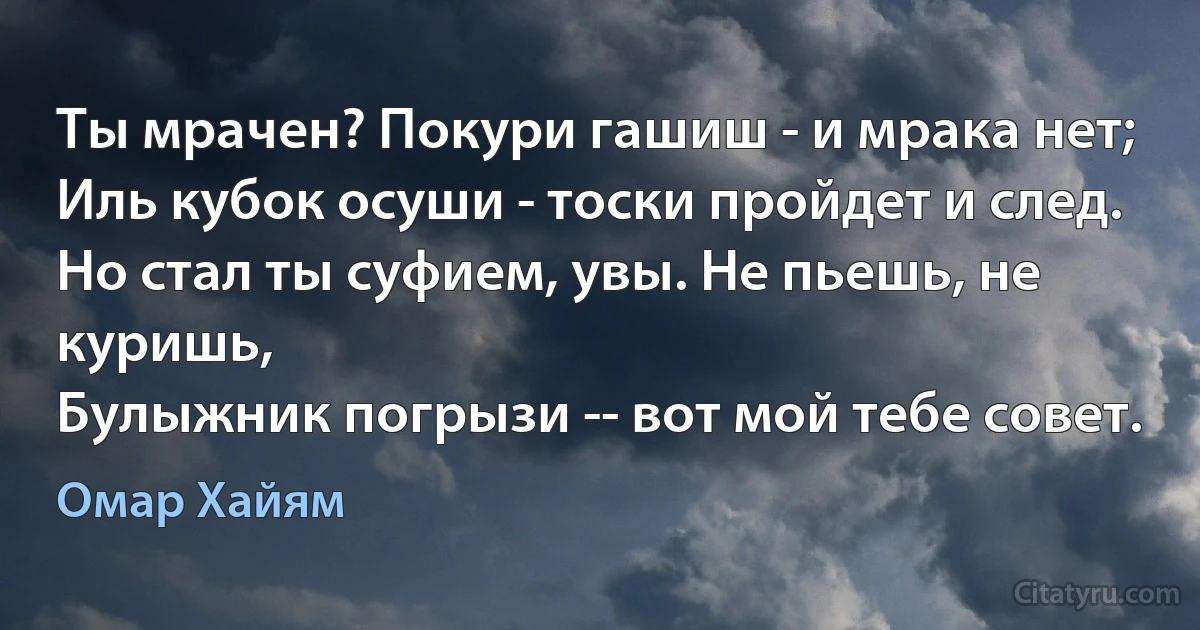 Ты мрачен? Покури гашиш - и мрака нет;
Иль кубок осуши - тоски пройдет и след.
Но стал ты суфием, увы. Не пьешь, не куришь,
Булыжник погрызи -- вот мой тебе совет. (Омар Хайям)