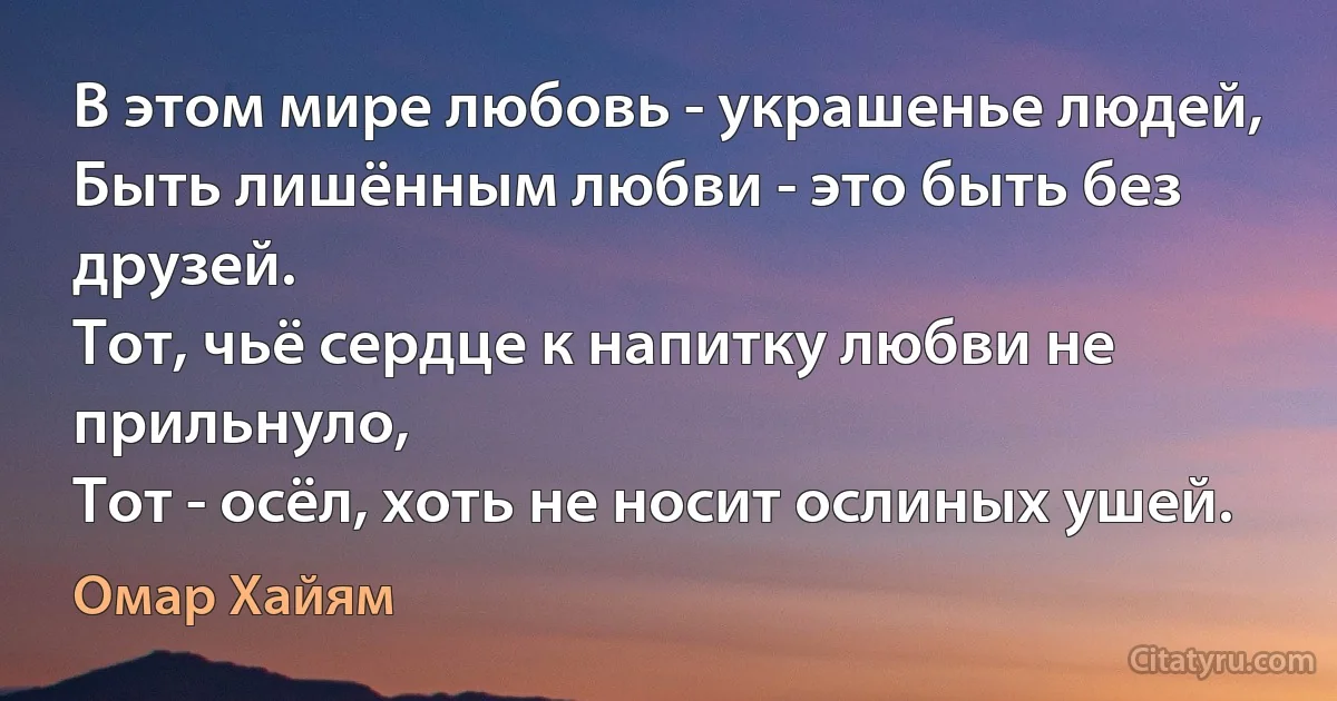 В этом мире любовь - украшенье людей,
Быть лишённым любви - это быть без друзей.
Тот, чьё сердце к напитку любви не прильнуло,
Тот - осёл, хоть не носит ослиных ушей. (Омар Хайям)