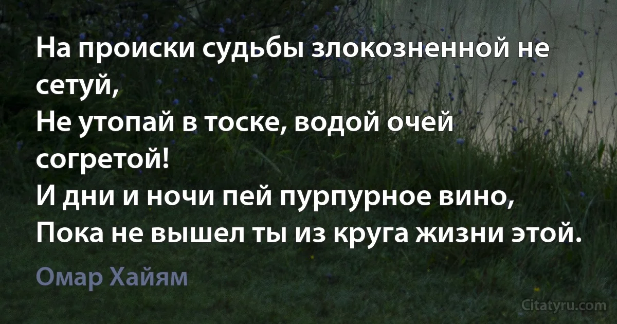 На происки судьбы злокозненной не сетуй,
Не утопай в тоске, водой очей согретой!
И дни и ночи пей пурпурное вино,
Пока не вышел ты из круга жизни этой. (Омар Хайям)