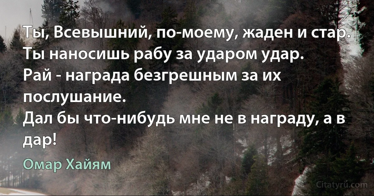 Ты, Всевышний, по-моему, жаден и стар.
Ты наносишь рабу за ударом удар.
Рай - награда безгрешным за их послушание.
Дал бы что-нибудь мне не в награду, а в дар! (Омар Хайям)