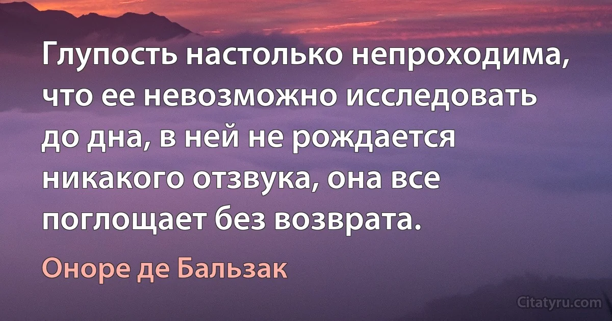 Глупость настолько непроходима, что ее невозможно исследовать до дна, в ней не рождается никакого отзвука, она все поглощает без возврата. (Оноре де Бальзак)