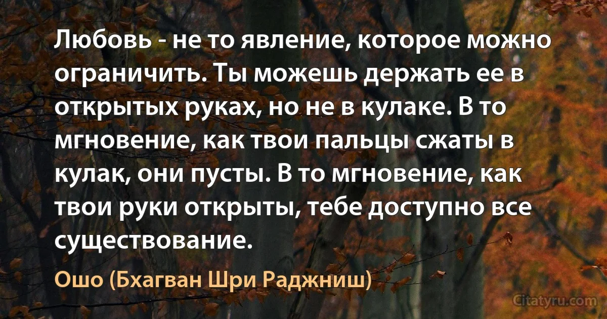 Любовь - не то явление, которое можно ограничить. Ты можешь держать ее в открытых руках, но не в кулаке. В то мгновение, как твои пальцы сжаты в кулак, они пусты. В то мгновение, как твои руки открыты, тебе доступно все существование. (Ошо (Бхагван Шри Раджниш))