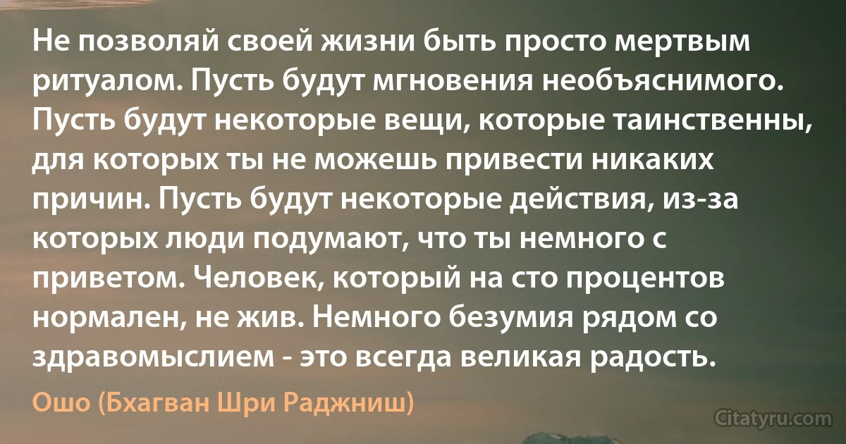 Не позволяй своей жизни быть просто мертвым ритуалом. Пусть будут мгновения необъяснимого. Пусть будут некоторые вещи, которые таинственны, для которых ты не можешь привести никаких причин. Пусть будут некоторые действия, из-за которых люди подумают, что ты немного с приветом. Человек, который на сто процентов нормален, не жив. Немного безумия рядом со здравомыслием - это всегда великая радость. (Ошо (Бхагван Шри Раджниш))