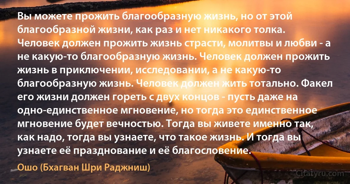 Вы можете прожить благообразную жизнь, но от этой благообразной жизни, как раз и нет никакого толка. Человек должен прожить жизнь страсти, молитвы и любви - а не какую-то благообразную жизнь. Человек должен прожить жизнь в приключении, исследовании, а не какую-то благообразную жизнь. Человек должен жить тотально. Факел его жизни должен гореть с двух концов - пусть даже на одно-единственное мгновение, но тогда это единственное мгновение будет вечностью. Тогда вы живете именно так, как надо, тогда вы узнаете, что такое жизнь. И тогда вы узнаете её празднование и её благословение. (Ошо (Бхагван Шри Раджниш))