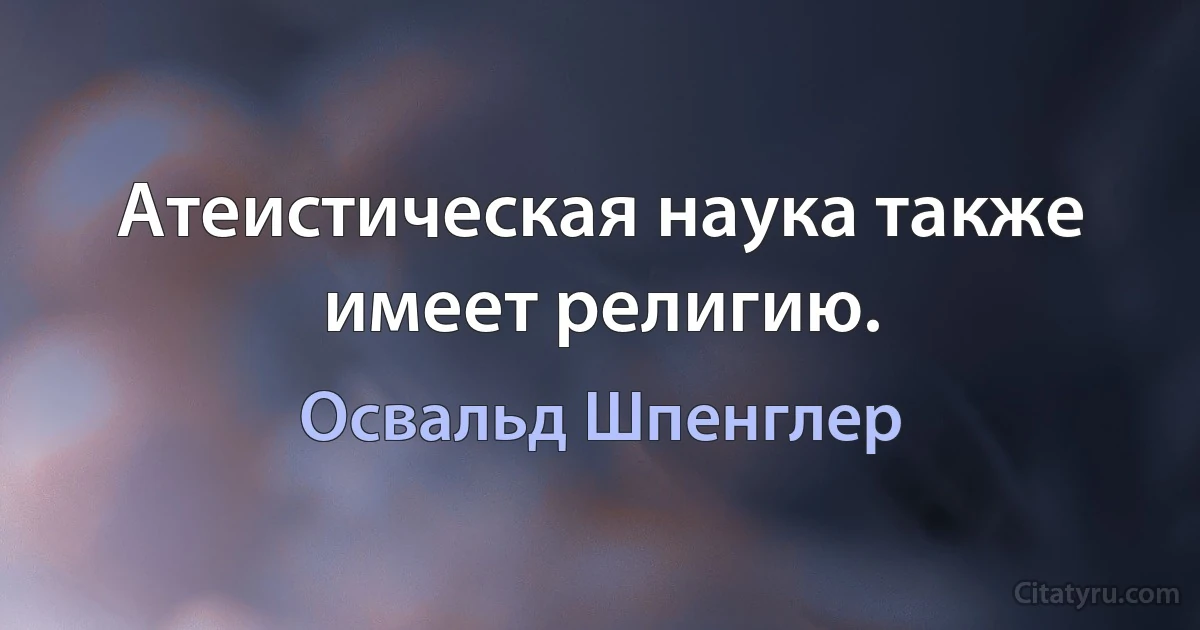 Атеистическая наука также имеет религию. (Освальд Шпенглер)