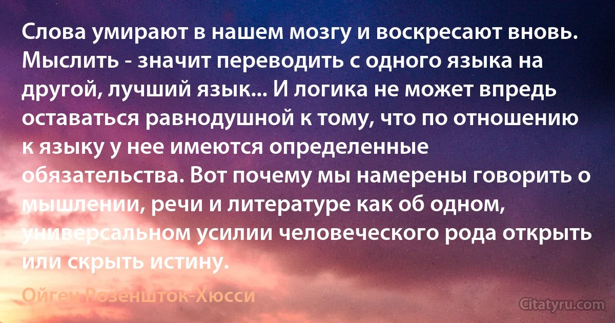 Слова умирают в нашем мозгу и воскресают вновь. Мыслить - значит переводить с одного языка на другой, лучший язык... И логика не может впредь оставаться равнодушной к тому, что по отношению к языку у нее имеются определенные обязательства. Вот почему мы намерены говорить о мышлении, речи и литературе как об одном, универсальном усилии человеческого рода открыть или скрыть истину. (Ойген Розеншток-Хюсси)