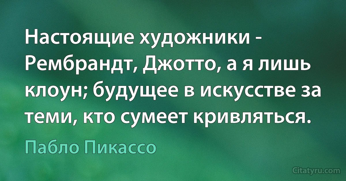 Настоящие художники - Рембрандт, Джотто, а я лишь клоун; будущее в искусстве за теми, кто сумеет кривляться. (Пабло Пикассо)