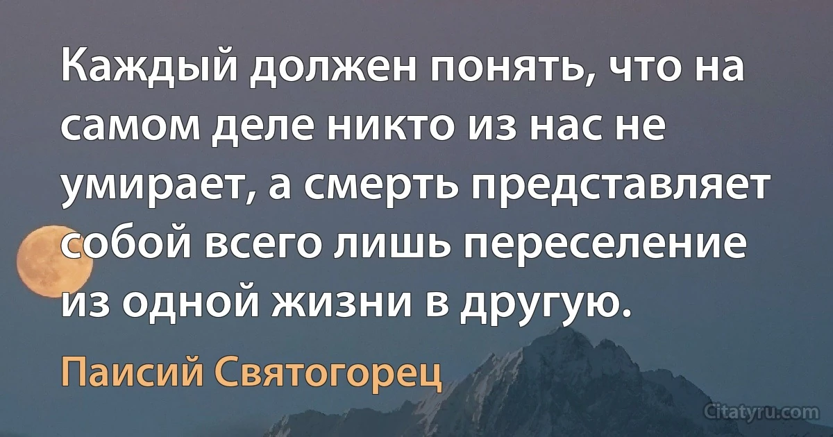 Каждый должен понять, что на самом деле никто из нас не умирает, а смерть представляет собой всего лишь переселение из одной жизни в другую. (Паисий Святогорец)