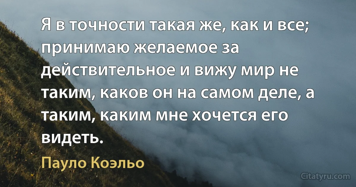 Я в точности такая же, как и все; принимаю желаемое за действительное и вижу мир не таким, каков он на самом деле, а таким, каким мне хочется его видеть. (Пауло Коэльо)