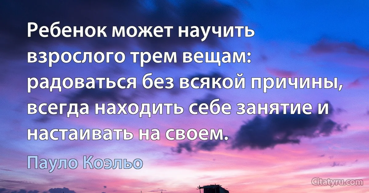 Ребенок может научить взрослого трем вещам: радоваться без всякой причины, всегда находить себе занятие и настаивать на своем. (Пауло Коэльо)