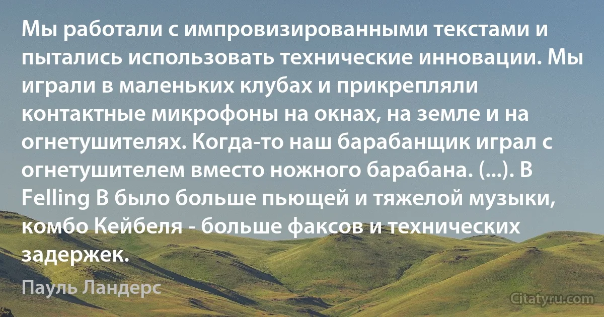 Мы работали с импровизированными текстами и пытались использовать технические инновации. Мы играли в маленьких клубах и прикрепляли контактные микрофоны на окнах, на земле и на огнетушителях. Когда-то наш барабанщик играл с огнетушителем вместо ножного барабана. (...). В Felling B было больше пьющей и тяжелой музыки, комбо Кейбеля - больше факсов и технических задержек. (Пауль Ландерс)