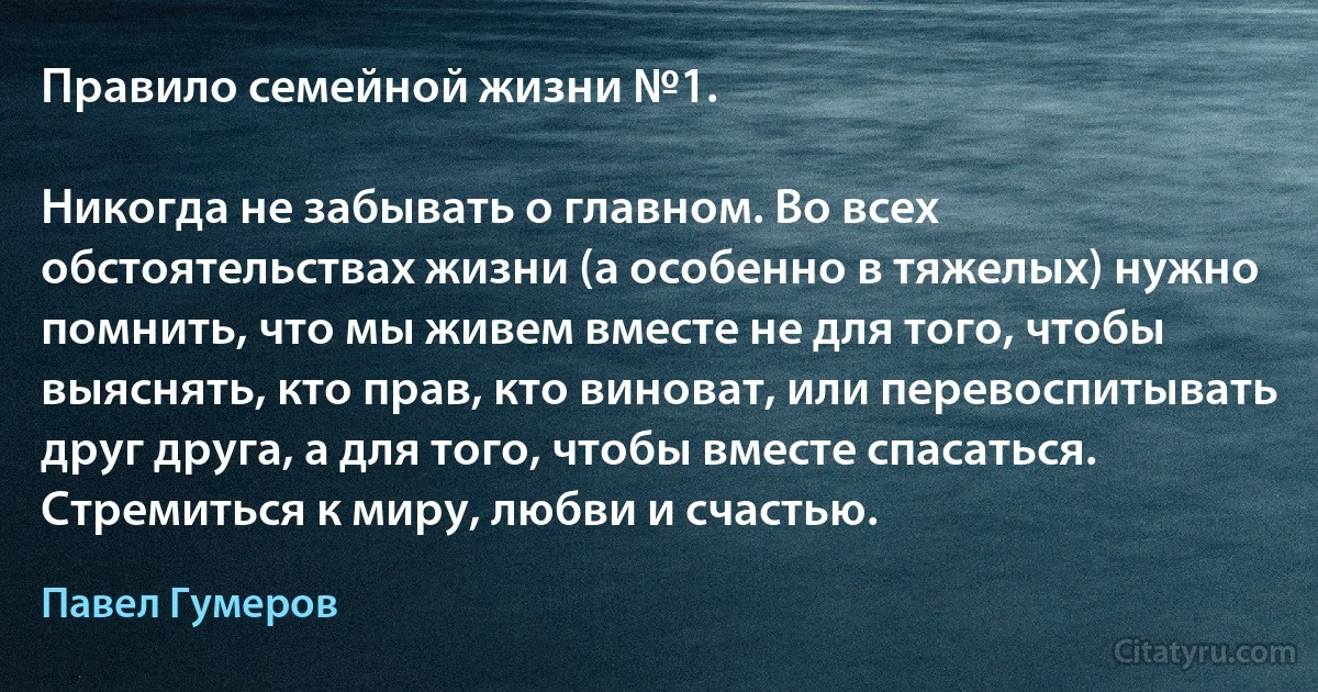 Правило семейной жизни №1.

Никогда не забывать о главном. Во всех обстоятельствах жизни (а особенно в тяжелых) нужно помнить, что мы живем вместе не для того, чтобы выяснять, кто прав, кто виноват, или перевоспитывать друг друга, а для того, чтобы вместе спасаться. Стремиться к миру, любви и счастью. (Павел Гумеров)