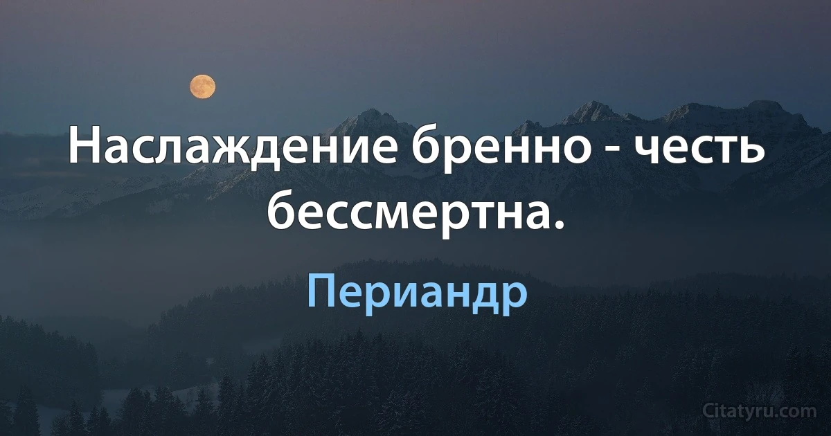 Наслаждение бренно - честь бессмертна. (Периандр)