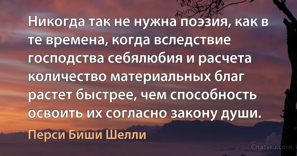 Никогда так не нужна поэзия, как в те времена, когда вследствие господства себялюбия и расчета количество материальных благ растет быстрее, чем способность освоить их согласно закону души. (Перси Биши Шелли)