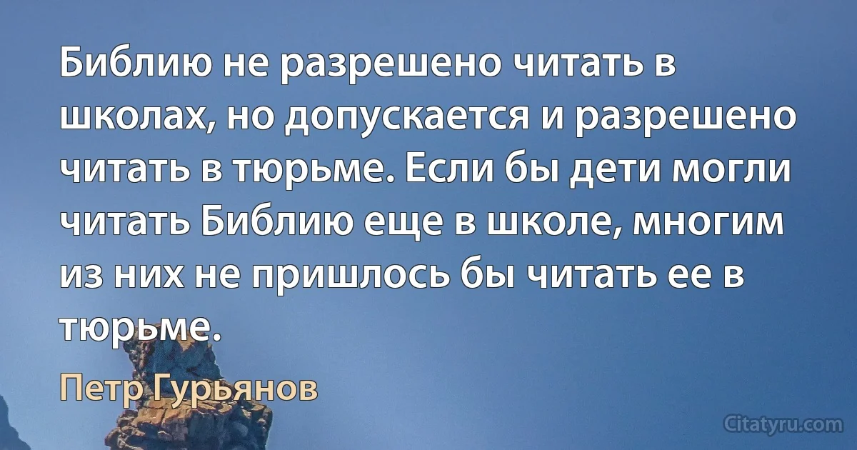 Библию не разрешено читать в школах, но допускается и разрешено читать в тюрьме. Если бы дети могли читать Библию еще в школе, многим из них не пришлось бы читать ее в тюрьме. (Петр Гурьянов)