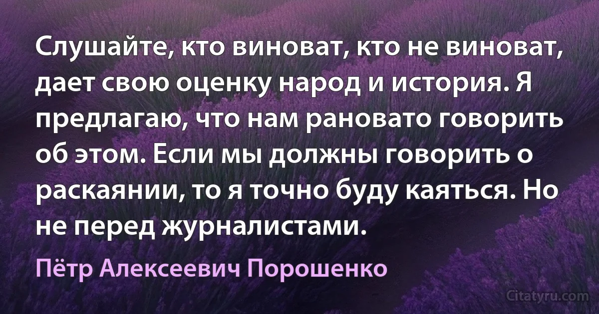 Слушайте, кто виноват, кто не виноват, дает свою оценку народ и история. Я предлагаю, что нам рановато говорить об этом. Если мы должны говорить о раскаянии, то я точно буду каяться. Но не перед журналистами. (Пётр Алексеевич Порошенко)