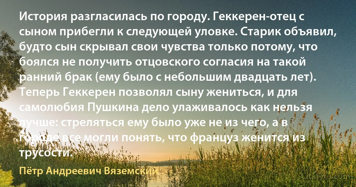 История разгласилась по городу. Геккерен-отец с сыном прибегли к следующей уловке. Старик объявил, будто сын скрывал свои чувства только потому, что боялся не получить отцовского согласия на такой ранний брак (ему было с небольшим двадцать лет). Теперь Геккерен позволял сыну жениться, и для самолюбия Пушкина дело улаживалось как нельзя лучше: стреляться ему было уже не из чего, а в городе все могли понять, что француз женится из трусости. (Пётр Андреевич Вяземский)