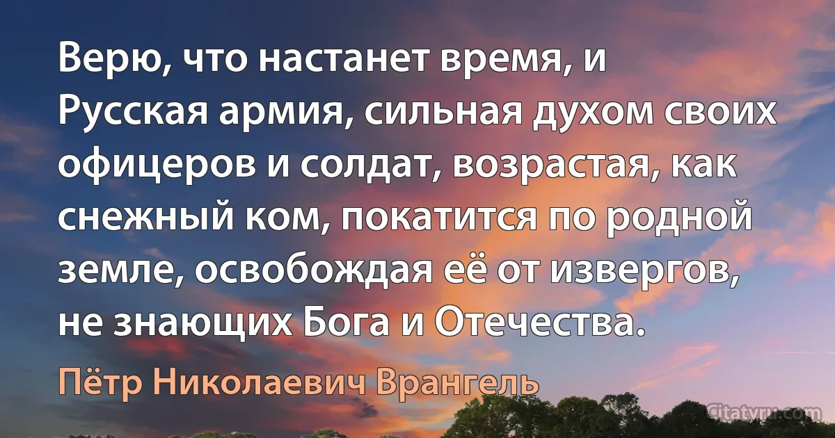 Верю, что настанет время, и Русская армия, сильная духом своих офицеров и солдат, возрастая, как снежный ком, покатится по родной земле, освобождая её от извергов, не знающих Бога и Отечества. (Пётр Николаевич Врангель)