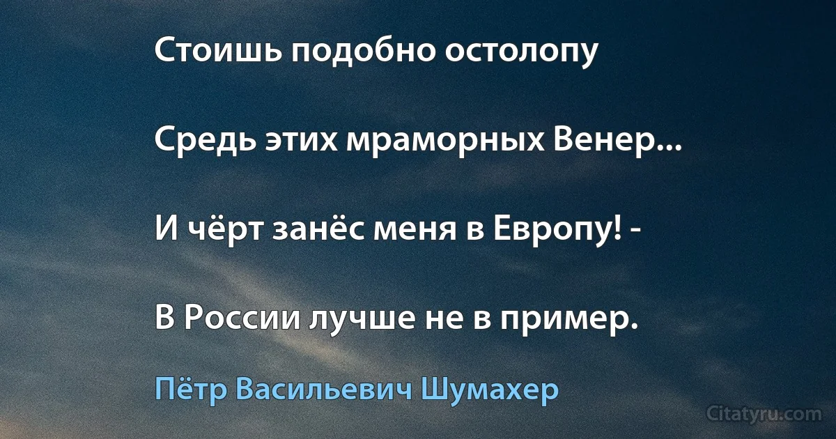 Стоишь подобно остолопу

Средь этих мраморных Венер...

И чёрт занёс меня в Европу! -

В России лучше не в пример. (Пётр Васильевич Шумахер)