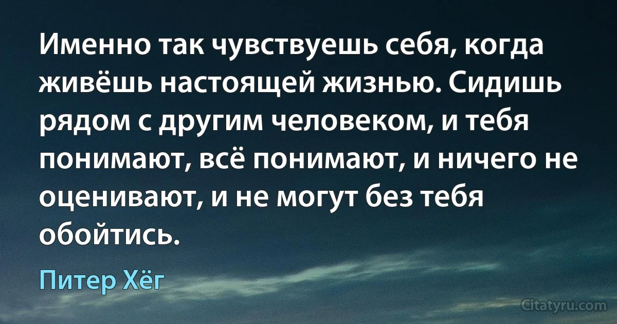 Именно так чувствуешь себя, когда живёшь настоящей жизнью. Сидишь рядом с другим человеком, и тебя понимают, всё понимают, и ничего не оценивают, и не могут без тебя обойтись. (Питер Хёг)