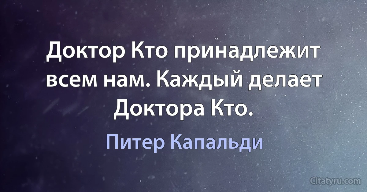 Доктор Кто принадлежит всем нам. Каждый делает Доктора Кто. (Питер Капальди)