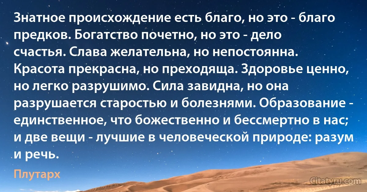 Знатное происхождение есть благо, но это - благо предков. Богатство почетно, но это - дело счастья. Слава желательна, но непостоянна. Красота прекрасна, но преходяща. Здоровье ценно, но легко разрушимо. Сила завидна, но она разрушается старостью и болезнями. Образование - единственное, что божественно и бессмертно в нас; и две вещи - лучшие в человеческой природе: разум и речь. (Плутарх)