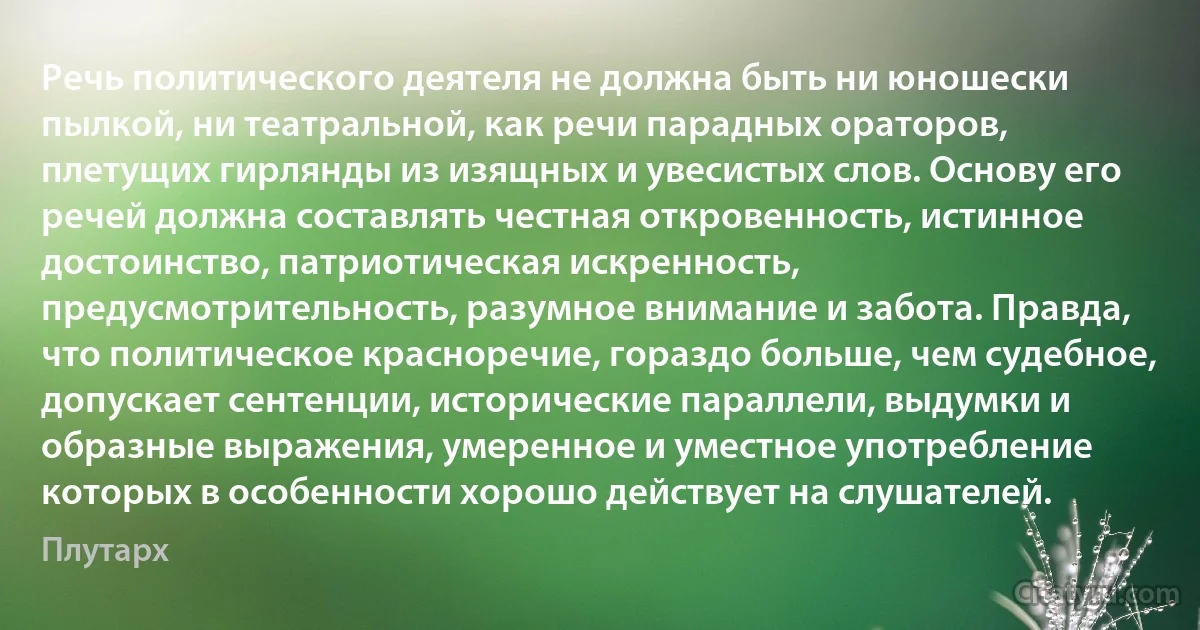 Речь политического деятеля не должна быть ни юношески пылкой, ни театральной, как речи парадных ораторов, плетущих гирлянды из изящных и увесистых слов. Основу его речей должна составлять честная откровенность, истинное достоинство, патриотическая искренность, предусмотрительность, разумное внимание и забота. Правда, что политическое красноречие, гораздо больше, чем судебное, допускает сентенции, исторические параллели, выдумки и образные выражения, умеренное и уместное употребление которых в особенности хорошо действует на слушателей. (Плутарх)