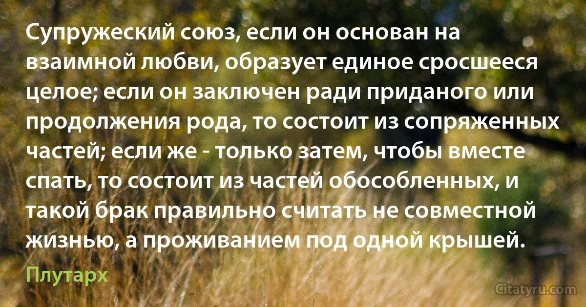 Супружеский союз, если он основан на взаимной любви, образует единое сросшееся целое; если он заключен ради приданого или продолжения рода, то состоит из сопряженных частей; если же - только затем, чтобы вместе спать, то состоит из частей обособленных, и такой брак правильно считать не совместной жизнью, а проживанием под одной крышей. (Плутарх)