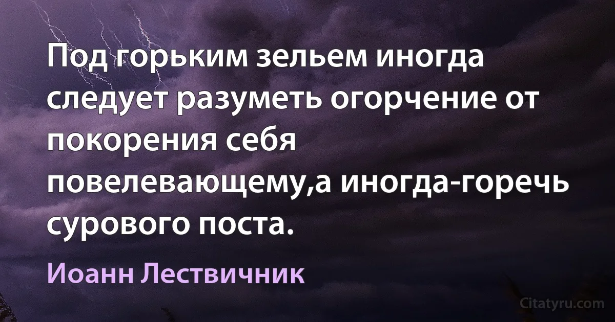 Под горьким зельем иногда следует разуметь огорчение от покорения себя повелевающему,а иногда-горечь сурового поста. (Иоанн Лествичник)