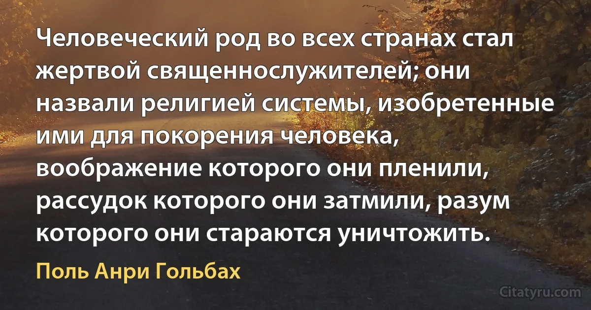 Человеческий род во всех странах стал жертвой священнослужителей; они назвали религией системы, изобретенные ими для покорения человека, воображение которого они пленили, рассудок которого они затмили, разум которого они стараются уничтожить. (Поль Анри Гольбах)