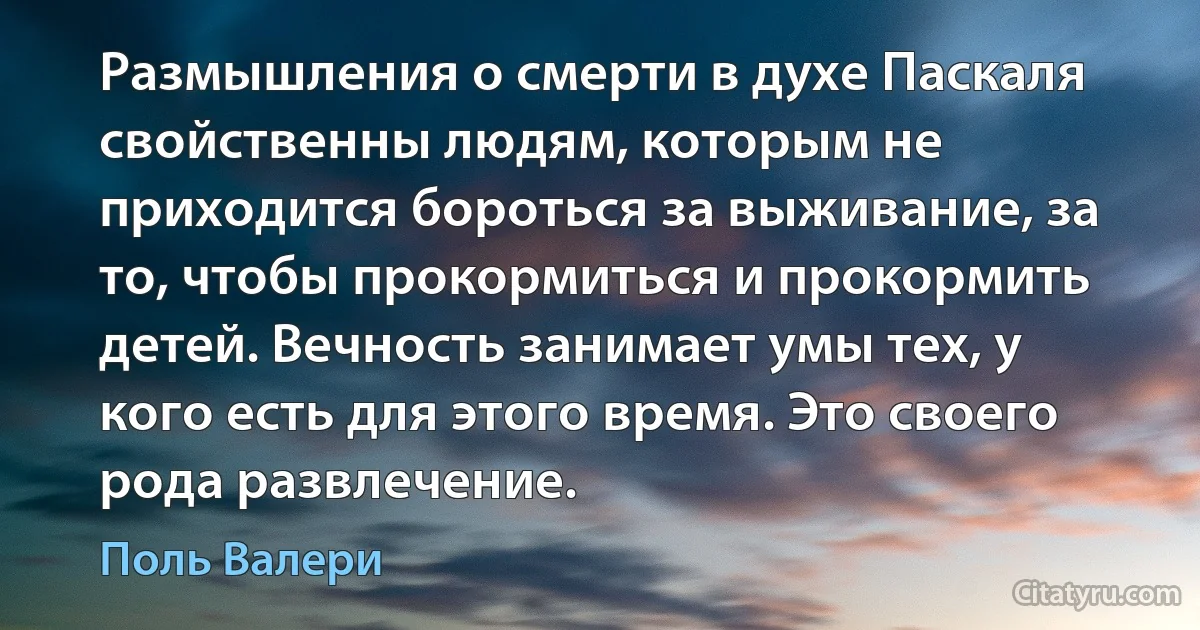 Размышления о смерти в духе Паскаля свойственны людям, которым не приходится бороться за выживание, за то, чтобы прокормиться и прокормить детей. Вечность занимает умы тех, у кого есть для этого время. Это своего рода развлечение. (Поль Валери)