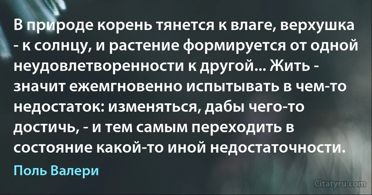 В природе корень тянется к влаге, верхушка - к солнцу, и растение формируется от одной неудовлетворенности к другой... Жить - значит ежемгновенно испытывать в чем-то недостаток: изменяться, дабы чего-то достичь, - и тем самым переходить в состояние какой-то иной недостаточности. (Поль Валери)