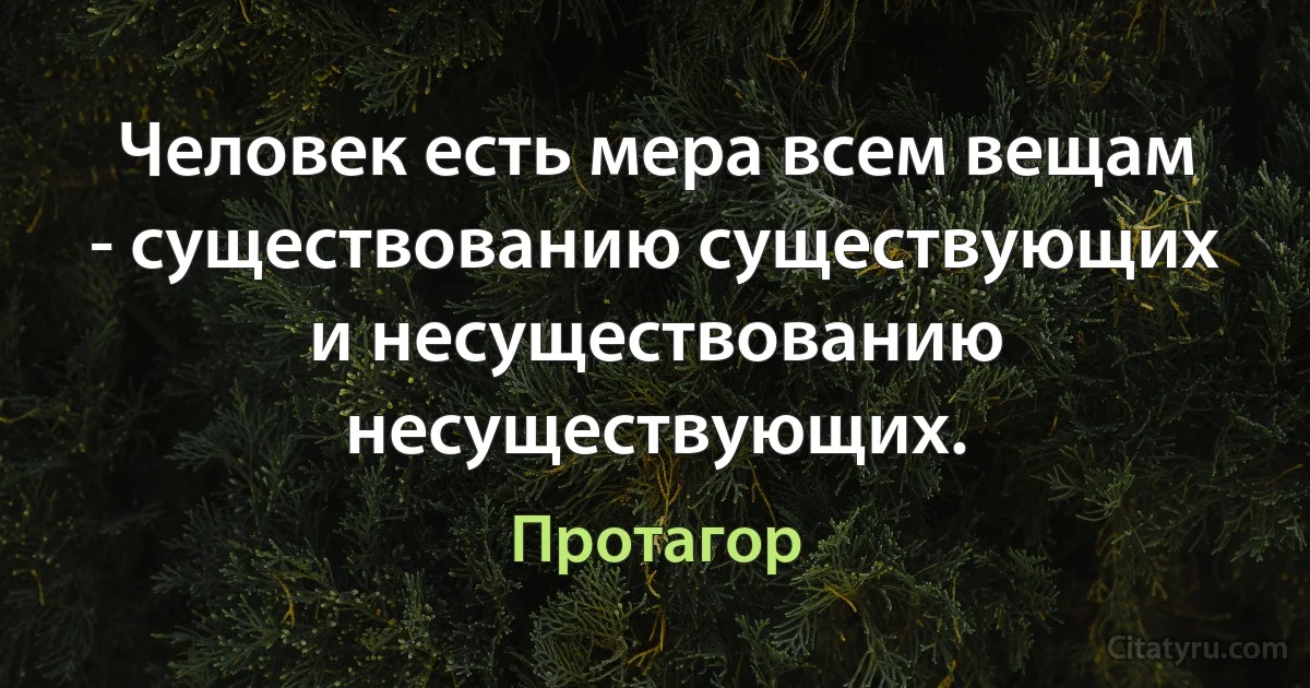 Человек есть мера всем вещам - существованию существующих и несуществованию несуществующих. (Протагор)