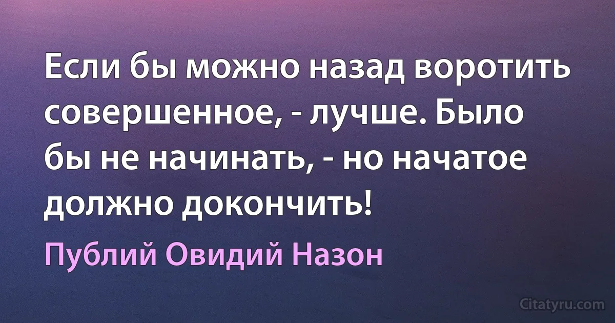 Если бы можно назад воротить совершенное, - лучше. Было бы не начинать, - но начатое должно докончить! (Публий Овидий Назон)