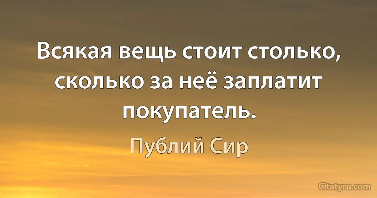 Всякая вещь стоит столько, сколько за неё заплатит покупатель. (Публий Сир)