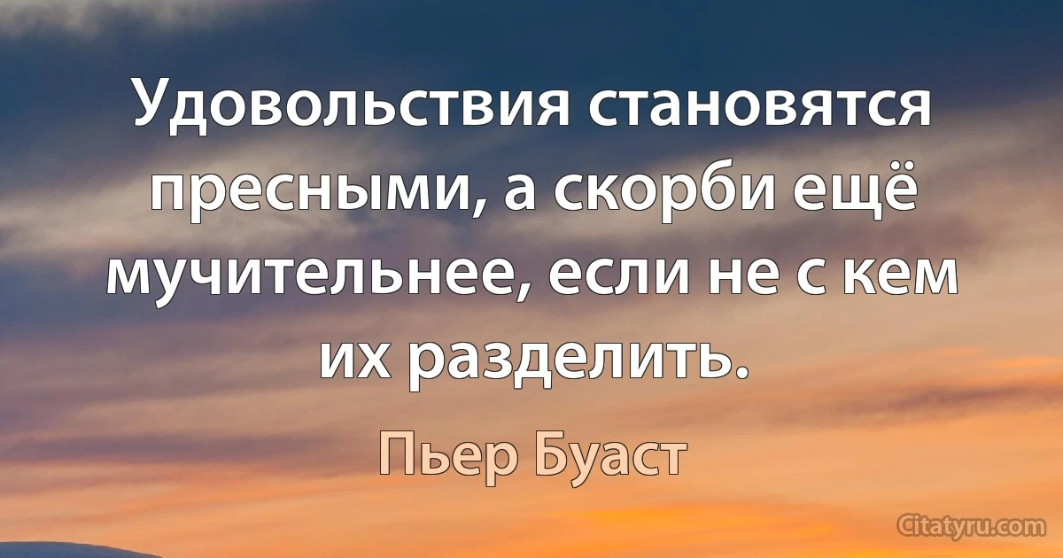 Удовольствия становятся пресными, а скорби ещё мучительнее, если не с кем их разделить. (Пьер Буаст)