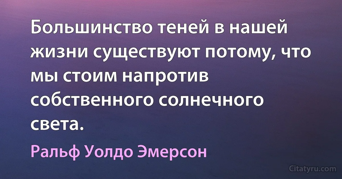 Большинство теней в нашей жизни существуют потому, что мы стоим напротив собственного солнечного света. (Ральф Уолдо Эмерсон)