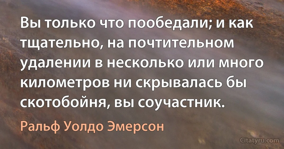 Вы только что пообедали; и как тщательно, на почтительном удалении в несколько или много километров ни скрывалась бы скотобойня, вы соучастник. (Ральф Уолдо Эмерсон)