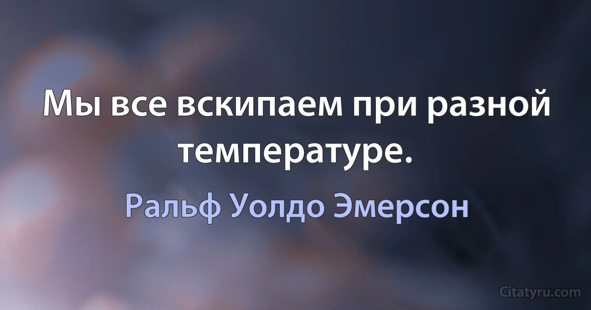 Мы все вскипаем при разной температуре. (Ральф Уолдо Эмерсон)