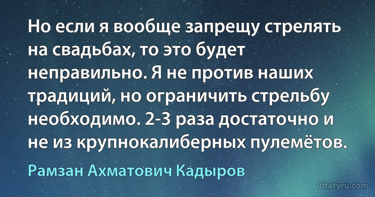 Но если я вообще запрещу стрелять на свадьбах, то это будет неправильно. Я не против наших традиций, но ограничить стрельбу необходимо. 2-3 раза достаточно и не из крупнокалиберных пулемётов. (Рамзан Ахматович Кадыров)