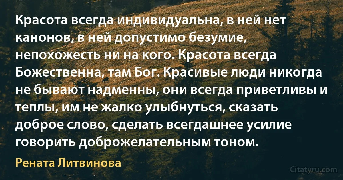 Красота всегда индивидуальна, в ней нет канонов, в ней допустимо безумие, непохожесть ни на кого. Красота всегда Божественна, там Бог. Красивые люди никогда не бывают надменны, они всегда приветливы и теплы, им не жалко улыбнуться, сказать доброе слово, сделать всегдашнее усилие говорить доброжелательным тоном. (Рената Литвинова)