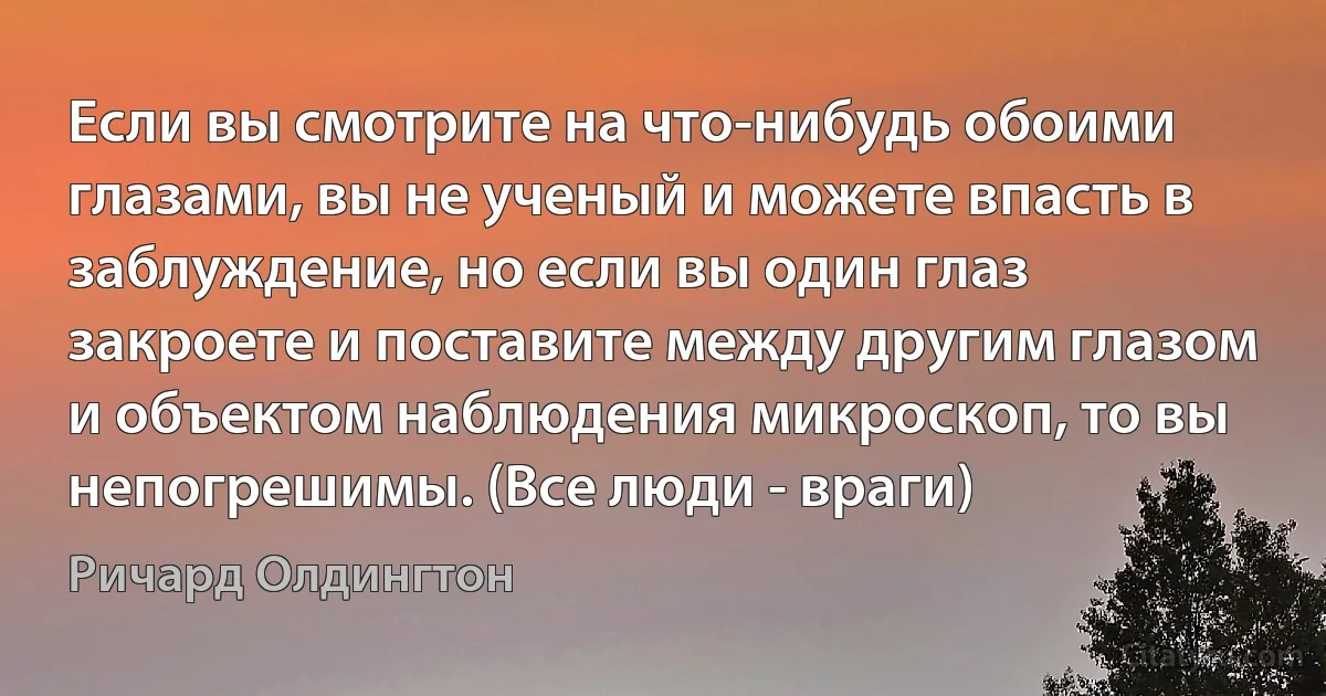 Если вы смотрите на что-нибудь обоими глазами, вы не ученый и можете впасть в заблуждение, но если вы один глаз закроете и поставите между другим глазом и объектом наблюдения микроскоп, то вы непогрешимы. (Все люди - враги) (Ричард Олдингтон)