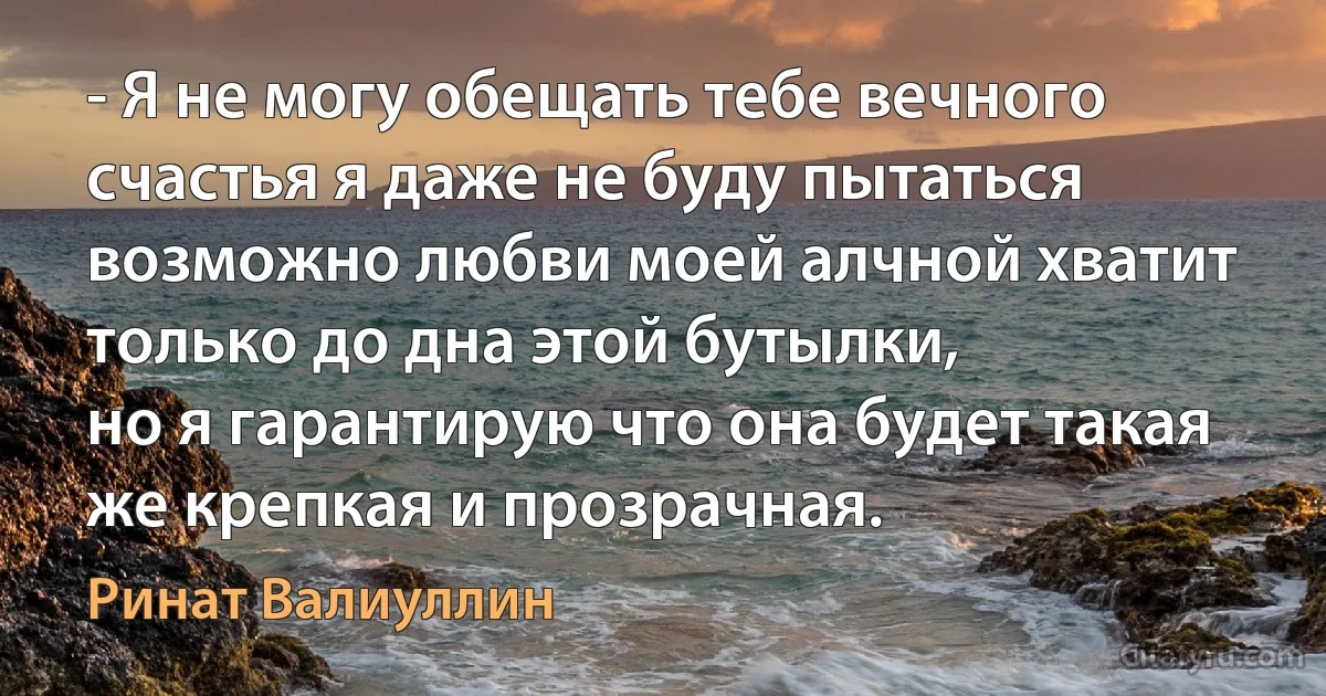 - Я не могу обещать тебе вечного счастья я даже не буду пытаться
возможно любви моей алчной хватит только до дна этой бутылки,
но я гарантирую что она будет такая же крепкая и прозрачная. (Ринат Валиуллин)