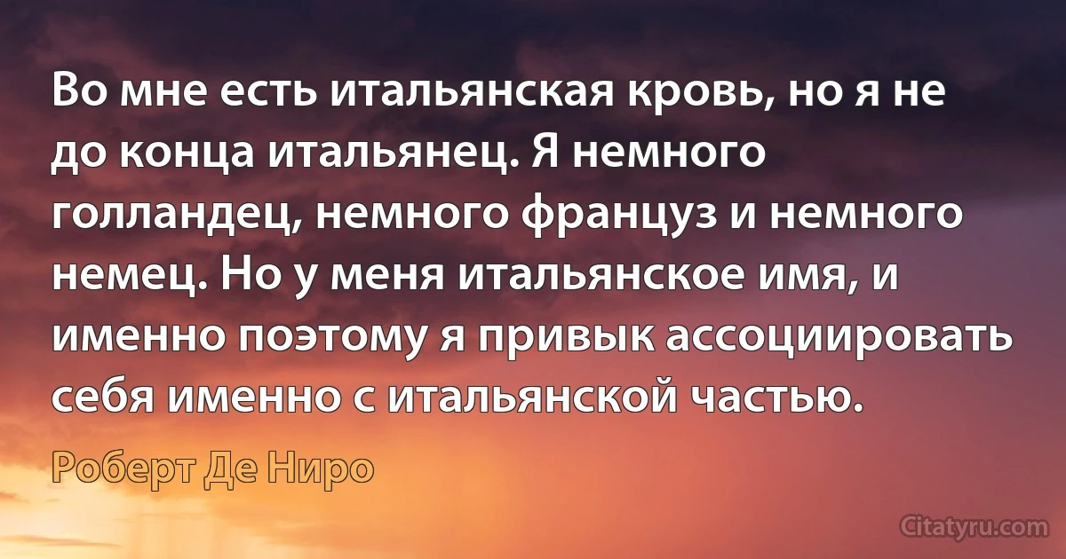 Во мне есть итальянская кровь, но я не до конца итальянец. Я немного голландец, немного француз и немного немец. Но у меня итальянское имя, и именно поэтому я привык ассоциировать себя именно с итальянской частью. (Роберт Де Ниро)